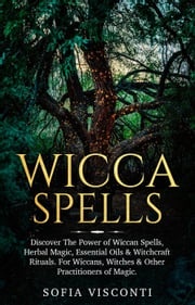 Wicca Spells: Discover The Power of Wiccan Spells, Herbal Magic, Essential Oils &amp; Witchcraft Rituals. For Wiccans, Witches &amp; Other Practitioners of Magic Sofia Visconti