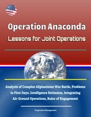 Operation Anaconda: Lessons for Joint Operations - Analysis of Complex Afghanistan War Battle, Problems in First Days, Intelligence Estimates, Integrating Air-Ground Operations, Rules of Engagement Progressive Management