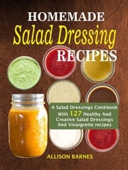 Homemade Salad Dressing Recipes: A Salad Dressings Cookbook With 127 Healthy And Creative Salad Dressings And Vinaigrette Recipes Allison Barnes