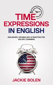 Time Expressions in English: Dialogues, Vocabulary &amp; Practice for ESL/EFL Learners Jackie Bolen