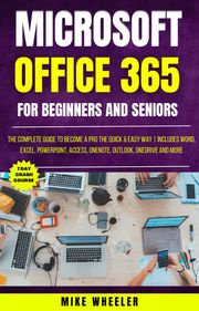 Microsoft Office 365 For Beginners And Seniors : The Complete Guide To Become A Pro The Quick &amp; Easy Way Includes Word, Excel, PowerPoint, Access, OneNote, Outlook, OneDrive and More Mike Wheeler