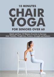 10 Minutes Chair Yoga For Seniors Over 60: Quick and Easy 10 Minutes Exercise to Increase Joint Mobility, Weight loss, Posture, Strength and Balance Martha Folsbee