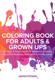 Coloring Book for Adults &amp; Grown Ups : An Easy &amp; Quick Guide to Mastering Coloring for Stress Relieving Relaxation &amp; Health Today! Jason Potash