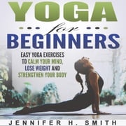 Yoga for Beginners: Easy Yoga Exercises to Calm Your Mind, Lose Weight and Strengthen Your Body Jennifer Smith