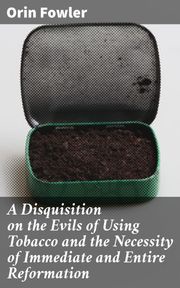 A Disquisition on the Evils of Using Tobacco and the Necessity of Immediate and Entire Reformation Orin Fowler