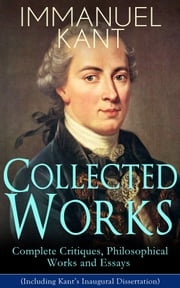 Collected Works of Immanuel Kant: Complete Critiques, Philosophical Works and Essays (Including Kant's Inaugural Dissertation) Immanuel Kant