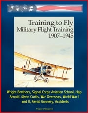 Training to Fly: Military Flight Training 1907 - 1945 - Wright Brothers, Signal Corps Aviation School, Hap Arnold, Glenn Curtis, War Overseas, World War I and II, Aerial Gunnery, Accidents Progressive Management