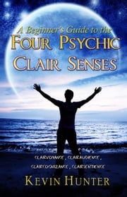 A Beginner's Guide to the Four Psychic Clair Senses: Clairvoyance, Clairaudience, Claircognizance, Clairsentience Kevin Hunter