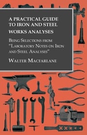 A Practical Guide to Iron and Steel Works Analyses being Selections from "Laboratory Notes on Iron and Steel Analyses Walter Macfarlane