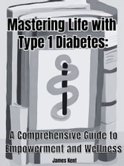 Mastering Life with Type 1 Diabetes: A Comprehensive Guide to Empowerment and Wellness James Kent