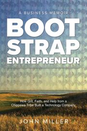 Bootstrap Entrepreneur: How Grit, Faith, and Help From a Chippewa Tribe Built a Technology Company John Miller