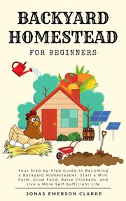 Backyard Homestead for Beginners: Your Step-By-Step Guide to Becoming a Backyard Homesteader, Start a Mini Farm, Grow Food, Raise Chickens, and Live a More Self-Sufficient Life Jonas Emerson Clarke