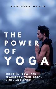 The Power of Yoga Breathe, Flow, and Transform Your Body, Mind, and Spirit Danielle David