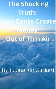 The Shocking Truth: How Banks Create Money Out of Thin Air Leonardo Guiliani