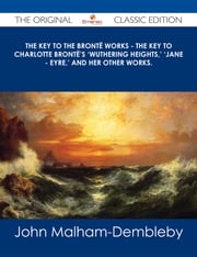 The Key to the Brontë Works - The Key to Charlotte Brontë's 'Wuthering Heights,' 'Jane - Eyre,' and her other works. - The Original Classic Edition John Malham-Dembleby