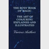 The Boys’’ Book of Magic: The Art of Conjuring Explained and Illustrated