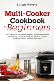 Multi-Cooker Cookbook for Beginners: Easy Delicious Recipes for Newbies and Busy People for The Everyday Home. A Complete Guide to Pressure Cook, Dehydrate, Air Fryer, And More Sarah Meyers