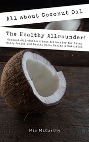 All About Coconut Oil: The Healthy Allrounder! (Coconut-Oil-Guide: A True Allrounder For Skin, Hair, Facial And Dental Care, Health &amp; Nutrition) Mia McCarthy