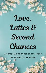 Love, Lattes, and Second Chances - A Sweet Christian Romance Short Story Abigail O. Nwaocha