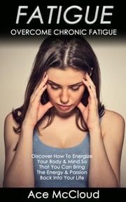 Fatigue: Overcome Chronic Fatigue: Discover How To Energize Your Body &amp; Mind So That You Can Bring The Energy &amp; Passion Back Into Your Life Ace McCloud