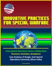 Innovative Practices for Special Warfare: Army Special Operations Forces, Collaboration, Structure, Incentives, Acceptance, Case Analyses of Google, Joint Special Operations Command, Silicon Valley Progressive Management