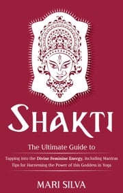 Shakti: The Ultimate Guide to Tapping into the Divine Feminine Energy, Including Mantras and Tips for Harnessing the Power of this Goddess in Yoga Mari Silva