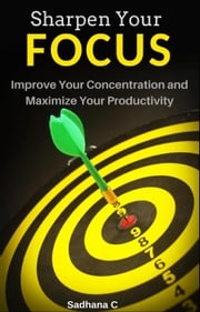 Sharpen Your Focus: The Ultimate Short Guide to Improve Your Concentration and Maximize Your Productivity Sadhana C