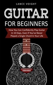 Guitar for Beginners: How You Can Confidently Play Guitar In 10 Days, Even If You've Never Played a Single Chord In Your Life Lance Voight