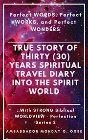 Perfect WORDS, Perfect WORKS, and Perfect WONDERS: True Story of Thirty (30) Years SPIRITUAL TRAVEL Diary into the Spirit World with STRONG Biblical WORLDVIEW Ambassador Monday O. Ogbe