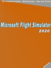 Microsoft Flight Simulator 2020 : The Complete Guide - Walkthrough - Tips And Tricks Donald T Robinson