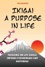 Ikigai: A Purpose in Life Focusing on Life Goals Improve Performance and Happiness Jim Colajuta