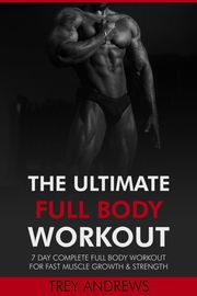 The Ultimate Full Body Workout: 7 Day Complete Full Body Workout for Fast Muscle Growth &amp; Strength Trey Andrews