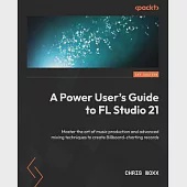 A Power User’s Guide to FL Studio 21: Master the art of music production and advanced mixing techniques to create Billboard-charting records