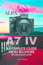 Sony Alpha A7 IV: A Complete Guide From Beginner To Advanced Level Steven Walryn