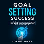 Goal Setting Success: How To Stop Procrastination, Improve Your Mental Focus, And Achieve Any Goal You Want in Life Tiffany Adams