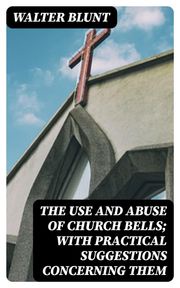 The Use and Abuse of Church Bells; With Practical Suggestions Concerning Them Walter Blunt
