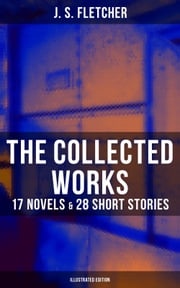 The Collected Works of J. S. Fletcher: 17 Novels &amp; 28 Short Stories (Illustrated Edition) J. S. Fletcher