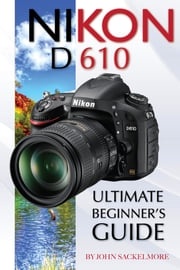 Nikon D610: Ultimate Beginner’s Guide John Sackelmore
