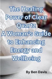 The Healing Power of Clear Quartz A Woman’s Guide to Enhancing Energy and Well-being Ben Davis