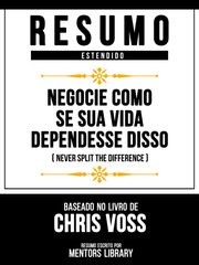 Resumo Estendido - Negocie Como Se Sua Vida Dependesse Disso (Never Split The Difference) - Baseado No Livro De Chris Voss Mentors Library