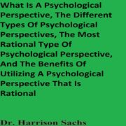What Is A Psychological Perspective, The Different Types Of Psychological Perspectives, The Most Rational Type Of Psychological Perspective, And The Benefits Of Utilizing A Psychological Perspective That Is Rational Dr. Harrison Sachs