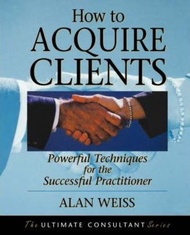 How to Acquire Clients : Powerful Techniques for the Successful Practitioner by Alan Weiss (US editi