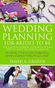 Wedding Planning for Brides to Be: The Complete Guide for That Special Day: The Practical Guide with Tips on How to Create the Perfect Guest List David A. Grande