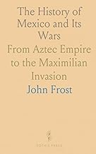 The History of Mexico and Its Wars: From Aztec Empire to the Maximilian Invasion