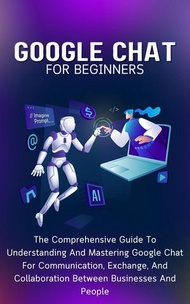 Google Chat For Beginners: The Comprehensive Guide To Understanding And Mastering Google Chat For Co