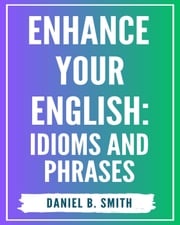 Enhance Your English: Idioms and Phrases Daniel B. Smith