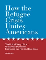 How the Refugee Crisis Unites Americans: The Untold Story of the Grassroots Movement Shattering Our Red and Blue Silos Kate Rice