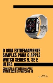 O Guia Extremamente Simples Para O Apple Watch Series 9, Se E Ultra: Começar a Utilizar O Apple Watch 2023 E O watchOS 10 Scott La Counte