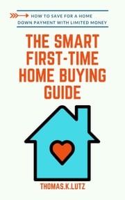 The Smart First-Time Home Buying Guide: How to Save for A Home Down Payment with Limited Money Thomas.K Lutz