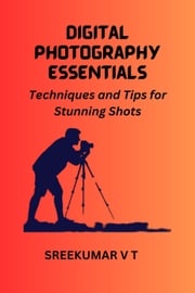 Digital Photography Essentials Techniques and Tips for Stunning Shots SREEKUMAR V T